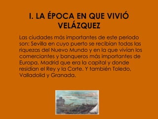 I. LA ÉPOCA EN QUE VIVIÓ VELÁZQUEZ Las ciudades más importantes de este periodo son: Sevilla en cuyo puerto se recibían todas las riquezas del Nuevo Mundo y en la que vivían los comerciantes y banqueros más importantes de Europa. Madrid que era la capital y donde residían el Rey y la Corte. Y también Toledo, Valladolid y Granada. 
