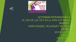 ACTIVIDAD INTEGRADORA 6
EL USO DE LAS TICS EN LA VIDA COTIDIANA
NOMBRE:
MARÍA RAQUEL VELAZQUEZ VILLEGAS
GRUPO:
M1C3G37-102
FECHA:
09/12/2021
 