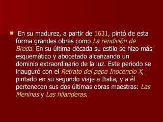   En su madurez, a partir de  1631 , pintó de esta forma grandes obras como  La  rendición de  Breda . En su última década su estilo se hizo más esquemático y abocetado alcanzando un dominio extraordinario de la luz. Este periodo se inauguró con el  Retrato  del papa Inocencio X , pintado en su segundo viaje a Italia, y a él pertenecen sus dos últimas obras maestras:  Las   Meninas  y  Las  hilanderas .  