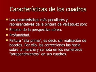 Características de los cuadros Las características más peculiares y representativas de la pintura de Velázquez son: Empleo de la perspectiva aérea. Profundidad. Pintura "alla prima", es decir, sin realización de bocetos. Por ello, las correcciones las hacía sobre la marcha y se nota en los numerosos "arrepentimientos" en sus cuadros. 