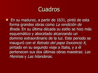 Cuadros   En su madurez, a partir de 1631, pintó de esta forma grandes obras como  La rendición de Breda . En su última década su estilo se hizo más esquemático y abocetado alcanzando un dominio extraordinario de la luz. Este periodo se inauguró con el  Retrato del papa Inocencio X , pintado en su segundo viaje a Italia, y a él pertenecen sus dos últimas obras maestras:  Las Meninas  y  Las hilanderas .  