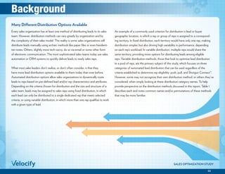 02
SALES OPTIMIZATION STUDY
Every sales organization has at least one method of distributing leads to its sales
team. However, distribution methods can vary greatly by organization and by
the complexity of their sales model. The reality is some sales organizations still
distribute leads manually using archaic methods like paper files or even handwrit-
ten notes. Others, slightly more tech-savvy, do so via email or some other form
of electronic communication. The most sophisticated sales teams today use sales
automation or CRM systems to quickly deliver leads to ready sales reps.
What most sales leaders don’t realize, or don’t often consider, is that they
have more lead distribution options available to them today than ever before.
Automated distribution options allow sales organizations to dynamically route
leads to reps based on pre-defined lead and/or rep characteristics and attributes.
Depending on the criteria chosen for distribution and the size and structure of a
sales team, leads may be assigned to sales reps using fixed distribution, in which
each lead can only be distributed to a single dedicated rep that meets selected
criteria, or using variable distribution, in which more than one rep qualifies to work
with a given type of lead.
An example of a commonly used criterion for distribution is lead or buyer
geographic location, in which a rep or group of reps is assigned to a correspond-
ing territory. In fixed distribution, each territory would have only one rep, making
distribution simpler, but also driving high variability in performance, depending
on each rep’s workload. In variable distribution, multiple reps would share the
same territory, providing more options for distributing leads among eligible
reps. Variable distribution methods, those that look to optimize lead distribution
to a pool of reps, are the primary subject of this study, which focuses on three
categories of automated lead distribution that can be used regardless of the
criteria established to determine rep eligibility: push, pull, and Shotgun Connect™.
However, some may not recognize their own distribution method, or others they’ve
considered, when simply looking at these distribution category names. To help
provide perspective on the distribution methods discussed in this report, Table 1
describes each and notes common names and/or permutations of these methods
that may be more familiar.
Many Different Distribution Options Available
Background
 