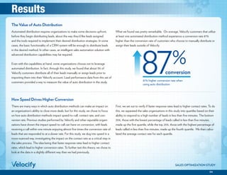04
SALES OPTIMIZATION STUDY
87% higher conversion rate when
using auto distribution
conversion
The Value of Auto Distribution
Automated distribution requires organizations to make some decisions upfront,
before they begin distributing leads, about the way they’d like leads assigned
and the tools required to implement their desired distribution strategies. In some
cases, the basic functionality of a CRM system will be enough to distribute leads
in the desired method. In other cases, an intelligent sales automation solution with
advanced distribution capabilities may be required.
Even with the capabilities at hand, some organizations choose not to leverage
automated distribution. In fact, through this study, we found that about 3% of
Velocify customers distribute all of their leads manually or assign leads prior to
importing them into their Velocify account. Lead performance data from this set of
customers provided a way to measure the value of auto distribution in the study.
What we found was pretty remarkable. On average, Velocify customers that utilize
at least one automated distribution method experience a conversion rate 87%
higher than the conversion rate of customers who choose to manually distribute or
assign their leads outside of Velocify.
There are many ways in which auto distribution methods can make an impact on
an organization’s ability to close more deals, but for this study, we chose to focus
on how auto distribution methods impact speed-to-call, contact rate, and con-
version rate. Previous studies performed by Velocify and other reputable organi-
zations have shown the impact speed-to-call can have on conversion, with leads
receiving a call within one minute enjoying almost five times the conversion rate of
leads that are responded to at a slower rate. For this study, we dug into speed in a
more nuanced way, investigating the impact on the contact rate as a critical step in
the sales process. The idea being that faster response rates lead to higher contact
rates, which lead to higher conversion rates. To further test this theory, we chose to
look at the data in a slightly different way than we had previously.
First, we set out to verify if faster response rates lead to higher contact rates. To do
this, we separated the sales organizations in this study into quartiles based on their
ability to respond to a high number of leads in less than five minutes. The bottom
25%, those with the lowest percentage of leads called in less than five minutes,
made up the first quartile, while the top 25%, those with the highest percentage of
leads called in less than five minutes, made up the fourth quartile. We then calcu-
lated the average contact rate for each quartile.
How Speed Drives Higher Conversion
Results
 