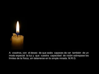 A  vosotros, con  el deseo  de que seáis  capaces de ver  también  de un  modo especial  la luz y  que  vuestra  capacidad  de visión sobrepase los  límites de la física, sin detenerse en la simple mirada. M.R.G.  