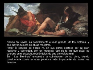 Nacido en Sevilla, es posiblemente el más grande  de los pintores  y con mayor número de obras maestras. Pintor al servicio de Felipe IV, en sus obras destaca por su gran realismo y sobriedad, con un magistral uso de la luz que sitúa los cuerpos en el espacio, rodeándolos de una atmósfera real. En “ Las Meninas” encuentra la culminación de su obra, siendo considerada como la obra pictórica más importante de todos los tiempos.  