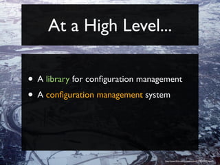 At a High Level...

• A library for conﬁguration management
• A conﬁguration management system



                                  http://www.ﬂickr.com/photos/asten/2159525309/sizes/l/
 