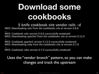 Download some
               cookbooks
             $ knife cookbook site vendor rails -d
INFO:   Downloading rails from the cookbooks site at version 0.8.0
...
INFO:   Cookbook rails version 0.8.0 successfully vendored!
INFO:   Downloading apache2 from the cookbooks site at version 0.12.0
...
INFO:   Cookbook apache2 version 0.12.0 successfully vendored!
INFO:   Downloading ruby from the cookbooks site at version 0.7.0
...
INFO:   Cookbook ruby version 0.7.0 successfully vendored!


 Uses the “vendor branch” pattern, so you can make
           changes and track the upstream

                               Copyright © 2010 Opscode, Inc - All Rights Reserved   61
 