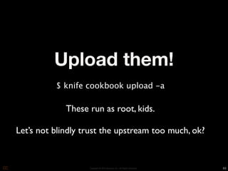 Upload them!
          $ knife cookbook upload -a

             These run as root, kids.

Let’s not blindly trust the upstream too much, ok?


                   Copyright © 2010 Opscode, Inc - All Rights Reserved   63
 