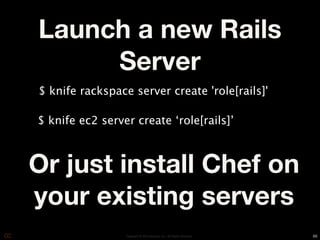 Launch a new Rails
     Server
$ knife rackspace server create 'role[rails]'

$ knife ec2 server create ‘role[rails]’



Or just install Chef on
your existing servers
                 Copyright © 2010 Opscode, Inc - All Rights Reserved   66
 