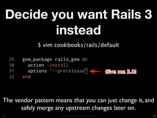 Decide you want Rails 3
        instead
             $ vim cookbooks/rails/default




The vendor pattern means that you can just change it, and
      safely merge any upstream changes later on.
                      Copyright © 2010 Opscode, Inc - All Rights Reserved   69
 