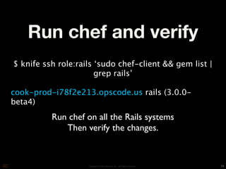 Run chef and verify
$ knife ssh role:rails ‘sudo chef-client && gem list |
                       grep rails’

cook-prod-i78f2e213.opscode.us rails (3.0.0-
beta4)
          Run chef on all the Rails systems
             Then verify the changes.


                    Copyright © 2010 Opscode, Inc - All Rights Reserved   71
 