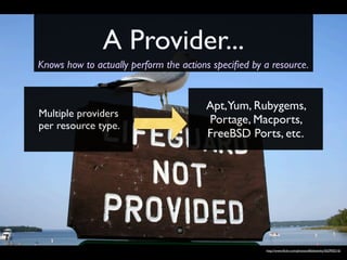 A Provider...
Knows how to actually perform the actions speciﬁed by a resource.


                                        Apt,Yum, Rubygems,
Multiple providers
per resource type.
                                        Portage, Macports,
                                        FreeBSD Ports, etc.




                                                      http://www.ﬂickr.com/photos/affableslinky/562950216/
 