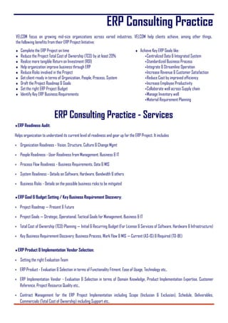 ERP Consulting Practice
ERP Readiness Audit:
Helps organization to understand its current level of readiness and gear up for the ERP Project. It includes
 Organization Readiness - Vision, Structure, Culture & Change Mgmt
 People Readiness - User Readiness from Management, Business & IT
 Process Flow Readiness - Business Requirements, Data & MIS
 System Readiness - Details on Software, Hardware, Bandwidth & others
 Business Risks - Details on the possible business risks to be mitigated
ERP Goal & Budget Setting / Key Business Requirement Discovery:
 Project Roadmap — Present & Future
 Project Goals — Strategic, Operational, Tactical Goals for Management, Business & IT
 Total Cost of Ownership (TCO) Planning — Initial & Recurring Budget (For License & Services of Software, Hardware & Infrastructure)
 Key Business Requirement Discovery: Business Process, Work Flow & MIS — Current (AS-IS) & Required (TO-BE)
ERP Product & Implementation Vendor Selection:
 Setting the right Evaluation Team
 ERP Product - Evaluation & Selection in terms of Functionality Fitment, Ease of Usage, Technology etc.,
 ERP Implementation Vendor - Evaluation & Selection in terms of Domain Knowledge, Product Implementation Expertise, Customer
Reference, Project Resource Quality etc.,
 Contract Management for the ERP Project Implementation including Scope (Inclusion & Exclusion), Schedule, Deliverables,
Commercials (Total Cost of Ownership) including Support etc.,
VELCOM focus on growing mid-size organizations across varied industries. VELCOM help clients achieve, among other things,
the following benefits from their ERP Project Initiative:
 Complete the ERP Project on time
 Reduce the Project Total Cost of Ownership (TCO) by at least 20%
 Realize more tangible Return on Investment (ROI)
 Help organization improve business through ERP
 Reduce Risks involved in the Project
 Get client-ready in terms of Organization, People, Process, System
 Draft the Project Roadmap & Goals
 Set the right ERP Project Budget
 Identify Key ERP Business Requirements
 Achieve Key ERP Goals like:
Centralized Data & Integrated System
Standardized Business Process
Integrate & Streamline Operation
Increase Revenue & Customer Satisfaction
Reduce Cost by improved efficiency
Increase Employee Productivity
Collaborate well across Supply chain
Manage Inventory well
Material Requirement Planning
ERP Consulting Practice - Services
 