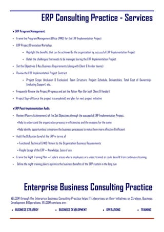 ERP Consulting Practice - Services
ERP Program Management:
 Frame the Program Management Office (PMO) for the ERP Implementation Project
 ERP Project Orientation Workshop
 Highlight the benefits that can be achieved by the organization by successful ERP Implementation Project
 Detail the challenges that needs to be managed during the ERP Implementation Project
 Set the Objectives & Key Business Requirements (along with Client & Vendor teams)
 Review the ERP Implementation Project Contract
 Project Scope (Inclusion & Exclusion), Team Structure, Project Schedule, Deliverables, Total Cost of Ownership
(including Support) etc.,
 Frequently Review the Project Progress and set the Action Plan (for both Client & Vendor)
 Project Sign-off (once the project is completed) and plan for next project initiative
ERP Post-Implementation Audit:
 Review (Plan vs Achievement) of the Set Objectives through the successful ERP Implementation Project.
Help to understand the organization process in-efficiencies and the reasons for the same
Help identify opportunities to improve the business processes to make them more effective & efficient
 Audit the Utilization Level of the ERP in terms of
 Functional, Technical & MIS Fitment to the Organization Business Requirements
 People Usage of the ERP — Knowledge, Ease of use
 Frame the Right Training Plan — Explore areas where employees are under-trained or could benefit from continuous training
 Define the right training plan to optimize the business benefits of the ERP system in the long run
Enterprise Business Consulting Practice
VELCOM through the Enterprise Business Consulting Practice helps IT Enterprises on their initiatives on Strategy, Business
Development & Operations. VELCOM services are:
 BUSINESS STRATEGY  BUSINESS DEVELOPMENT  OPERATIONS  TRAINING
 