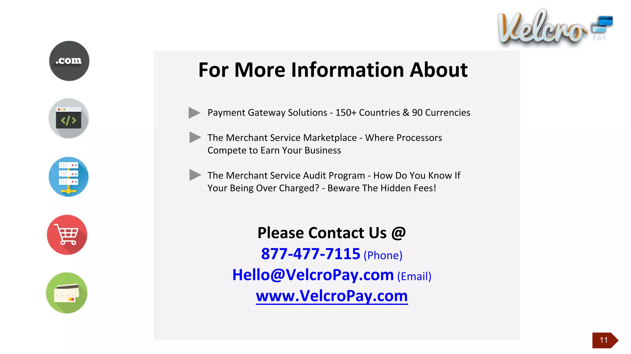 11
For More Information About
Payment Gateway Solutions - 150+ Countries & 90 Currencies
The Merchant Service Marketplace - Where Processors
Compete to Earn Your Business
The Merchant Service Audit Program - How Do You Know If
Your Being Over Charged? - Beware The Hidden Fees!
Please Contact Us @
877-477-7115 (Phone)
Hello@VelcroPay.com (Email)
www.VelcroPay.com
 