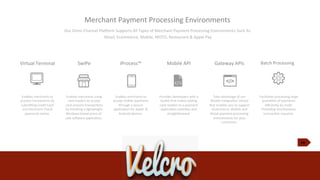 10
Merchant	
  Payment	
  Processing	
  Environments	
  
Our	
  Omni-­‐Channel	
  PlaKorm	
  Supports	
  All	
  Types	
  of	
  Merchant	
  Payment	
  Processing	
  Environments	
  Such	
  As
	
  Retail,	
  Ecommerce,	
  Mobile,	
  MOTO,	
  Restaurant	
  &	
  Apple	
  Pay	
  
Virtual	
  Terminal
Enables	
  merchants	
  to	
  
process	
  transacJons	
  by	
  
submiXng	
  Credit	
  Card	
  
and	
  Electronic	
  Check	
  
payments	
  online.	
  	
  
SwIPe	
  
Enables	
  merchants	
  using	
  
card	
  readers	
  to	
  accept	
  
card-­‐present	
  transacJons
by	
  installing	
  a	
  lightweight	
  
Windows	
  based	
  point-­‐of-­‐
sale	
  sobware	
  applicaJon.	
  
iProcess™
Enables	
  merchants	
  to	
  
accept	
  mobile	
  payments
through	
  a	
  secure	
  
applicaJon	
  for	
  Apple	
  	
  &	
  
Android	
  devices.	
  	
  
Mobile	
  API
Provides	
  developers	
  with	
  a	
  
toolkit	
  that	
  makes	
  adding	
  
card	
  readers	
  to	
  a	
  payment	
  
applicaJon	
  seamless	
  and	
  
straighKorward.	
  
Gateway	
  APIs
Take	
  advantage	
  of	
  our	
  
ﬂexible	
  IntegraJon	
  Library	
  
that	
  enables	
  you	
  to	
  support	
  
eCommerce,	
  Mobile	
  and	
  
Retail	
  payment	
  processing	
  
environments	
  for	
  your	
  
customers.	
  
Batch	
  Processing	
  
Facilitates	
  processing	
  large	
  
quanJJes	
  of	
  payments	
  
eﬃciently	
  by	
  mulJ-­‐
threading	
  simultaneous	
  
transacJon	
  requests.	
  	
  
 