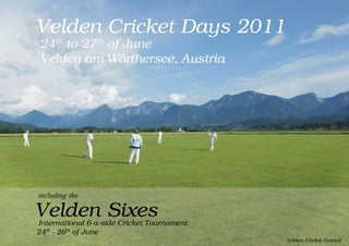 Velden Cricket Days 2011
24th to 27th of June
Velden am Wörthersee, Austria




including the

Velden Sixes
International 6-a-side Cricket Tournament
24th - 26th of June
                                            Velden Cricket Ground
 