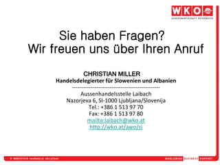 Sie haben Fragen?
Wir freuen uns über Ihren Anruf

    Handelsdelegierter für Slowenien und Albanien
         -----------------------------------------------
              Aussenhandelsstelle Laibach
       Nazorjeva 6, SI-1000 Ljubljana/Slovenija
                  Tel.: +386 1 513 97 70
                  Fax: +386 1 513 97 80
                 mailto:laibach@wko.at
                  http://wko.at/awo/si
 