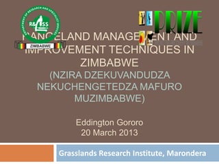 RANGELAND MANAGEMENT AND
IMPROVEMENT TECHNIQUES IN
        ZIMBABWE
    (NZIRA DZEKUVANDUDZA
  NEKUCHENGETEDZA MAFURO
         MUZIMBABWE)

         Eddington Gororo
          20 March 2013

     Grasslands Research Institute, Marondera
 
