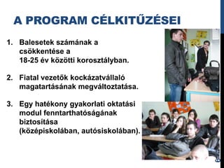 A PROGRAM CÉLKITŰZÉSEI
1. Balesetek számának a
   csökkentése a
   18-25 év közötti korosztályban.

2. Fiatal vezetők kockázatvállaló
   magatartásának megváltoztatása.

3. Egy hatékony gyakorlati oktatási
   modul fenntarthatóságának
   biztosítása
   (középiskolában, autósiskolában).




                                       6
 