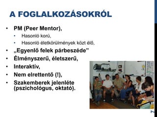 A FOGLALKOZÁSOKRÓL
•   PM (Peer Mentor),
    •   Hasonló korú,
    •   Hasonló életkörülmények közt élő,
•   „Egyenlő felek párbeszéde”
•   Élményszerű, életszerű,
•   Interaktív,
•   Nem elrettentő (!),
•   Szakemberek jelenléte
    (pszichológus, oktató).




                                            7
 