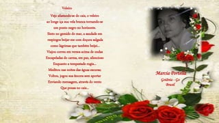 Vejo afastando-se do cais, o veleiro
ao longe iça sua vela branca tornando-se
um ponto negro no horizonte.
Sinto no gemido do mar, a saudade em
respingos beijar-me com doçura salgada
como lágrimas que também beijei...
Viajou correu em versos acima de ondas
Encapeladas do carma, em paz, silencioso
Enquanto a tempestade rugia...
Meditou nas noites das águas escuras;
Voltou, jogou sua âncora sem aportar
Enviando mensagem, através do vento
Que pousa no cais...
Marcia Portella
Goiânia - Go
Brasil
Veleiro
 