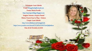 Formatação: Luzia Gabriele
E-mail: luziagabriele@hotmail.com
Poetisa: Marcia Portella
http://marciaportellago.blogspot.com
Imagens: Internet e Arquivo Pessoal
Música: Francis Goya La Playa - Guitarra
Criação: Luzia Gabriele
http://www.slideshare.net/luziagabriele
https://www.youtube.com/channel/UCAdCeCGHGTxtxQskjl4zkow
Data: 26 de Novembro de 2016
 