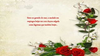 Sinto no gemido do mar, a saudade em
respingos beijar-me com doçura salgada
como lágrimas que também beijei...
 