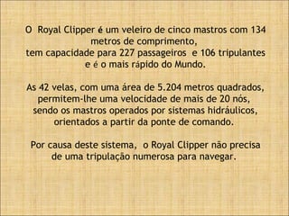O Royal Clipper é um veleiro de cinco mastros com 134
metros de comprimento,
tem capacidade para 227 passageiros e 106 tripulantes
e é o mais rápido do Mundo.
As 42 velas, com uma área de 5.204 metros quadrados,
permitem-lhe uma velocidade de mais de 20 nós,
sendo os mastros operados por sistemas hidráulicos,
orientados a partir da ponte de comando.
Por causa deste sistema, o Royal Clipper não precisa
de uma tripulação numerosa para navegar.
 