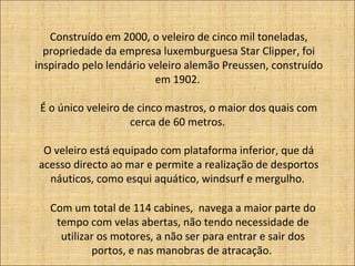 Construído em 2000, o veleiro de cinco mil toneladas,
propriedade da empresa luxemburguesa Star Clipper, foi
inspirado pelo lendário veleiro alemão Preussen, construído
em 1902.
É o único veleiro de cinco mastros, o maior dos quais com
cerca de 60 metros.
O veleiro está equipado com plataforma inferior, que dá
acesso directo ao mar e permite a realização de desportos
náuticos, como esqui aquático, windsurf e mergulho.
Com um total de 114 cabines, navega a maior parte do
tempo com velas abertas, não tendo necessidade de
utilizar os motores, a não ser para entrar e sair dos
portos, e nas manobras de atracação.
 