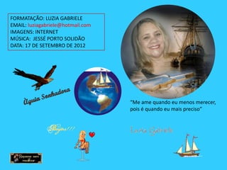 FORMATAÇÃO: LUZIA GABRIELE
EMAIL: luziagabriele@hotmail.com
IMAGENS: INTERNET
MÚSICA: JESSÉ PORTO SOLIDÃO
DATA: 17 DE SETEMBRO DE 2012




                                   “Me ame quando eu menos merecer,
                                   pois é quando eu mais preciso”
 