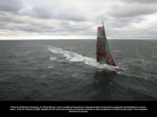 El barco de Richard  Branson, el "Virgin Money" ,tras su salida de NuevaYork, tratando de batir el record de navegación transatlántica en mono-casco,  el 22 de octubre de 2008. Después de 30 hhoras de travesía, la trulación comenzó a tener problemas al rifarse la vela mayor. Poco despúes abortaron la prueba. 