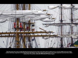 Tall ships take part in the so-called Windjammerparade tall ship parade at the Kieler Woche sailing event on June 28, 2008 at the port of Kiel, northern Germany. Organisers of the Kieler Woche (Kiel Week), one of the biggest sailing events in the world, expected more than three million visitors from 70 countries. (ROLAND MAGUNIA/AFP/Getty Images) 