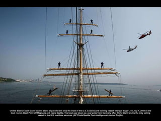 United States Coast Guard cadets stand at parade rest atop the mast of the U.S. Coast Guard training vessel &quot;Barque Eagle&quot;, on July 1, 2008 as the boat rounds West Point off Magnolia and nears Seattle. The boat was taken as a war prize from Germany after World War II and is the only sailing vessel in the U.S. maritime services. (AP Photo/Seattle Post-Intelligencer/Joshua Trujillo) 