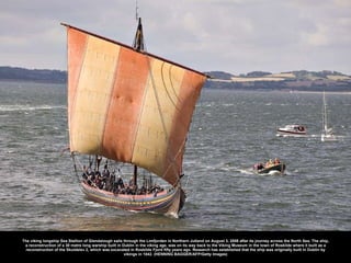 The viking longship Sea Stallion of Glendalough sails through the Limfjorden in Northern Jutland on August 3, 2008 after its journey across the North Sea. The ship, a reconstruction of a 30 metre long warship built in Dublin in the viking age, was on its way back to the Viking Museum in the town of Roskilde where it built as a reconstruction of the Skuldelev 2, which was excavated in Roskilde Fjord fifty years ago. Research has established that the ship was originally built in Dublin by vikings in 1042. (HENNING BAGGER/AFP/Getty Images) 