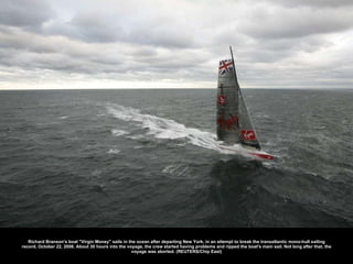 Richard Branson's boat &quot;Virgin Money&quot; sails in the ocean after departing New York, in an attempt to break the transatlantic mono-hull sailing record, October 22, 2008. About 30 hours into the voyage, the crew started having problems and ripped the boat's main sail. Not long after that, the voyage was aborted. (REUTERS/Chip East) 