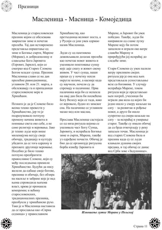 Страна 11
Празници
Масленица - Масница - Комоједица
Масленица је старословенски
празник којим се обележава
завршетак зиме и почетак
пролећа. Тај дан истовремено
представља опраштање од
зиме и Богиње смрти, Марене
(Моране), и добродошлицу и
слављење Бога Јаровита
(Геровит, Јарило), који се
сматрао код Старих Словена
Богом младог сунца. Празник
Масленица слави се на дан
пролећне равнодневнице,
углавном 20. или 21. марта, а
обележавају га и припадници
старословенске вере и
Хришћани.
Познато је да је Словене било
веома тешко превести у
Хришћанство, јер то је
подразумевало потпуну
промену начина живота и
поимање света око себе, а не
само религије и веровања. Јако
је тешко људе који више
миленијума негују своје
обичаје, традицију и културу
убедити да се тога одрекну и
прихвате другачије веровање.
Посебно је било тешко
потпуно преобратити
православне Словене, који су
међу последњима примили
Хришћанство. Будући да нису
желели да одбаце своје богове,
празнике и обичаје, без обзира
на насиље и забране које је над
њима спроводила њихова
власт, црква је пронашла
компромис и већину
старословенских,
традиционалних празника,
преобукла у хришћанско рухо.
Тако је и Масленица наставила
да се прославља као «Сирна
седмица» у православном
Хришћанству, као
претходница великог поста, а
у Русији се још увек одржао
назив Масленица.
Људи су од памтивека
доживљавали долазак пролећа
као почетак новог живота и
указивали поштовање сунцу
које даје снагу и живот свему
живом. У част сунца, наши
преци су у почетку пекли
округле колаче, а касније када
су научили, почели су да
спремају и палачинке. Прва
палачинка која би се испекла
на овај дан била би посвећена
Богу Велесу који се тада, како
се веровало, будио из зимског
сна. На палачинке се углавном
мазао мед или маслац.
Прослава Масленице састојала
се од низа ритуала којима се
указивала част Богу Сунца,
Јаровиту, и испраћала Богиња
зиме и смрти, Марена, такође
уз одређене почасти. Обичај је
био да се организује ритуална
борба између Јаровита и
Марене, и Јаровит би увек
победио. Такође, људи би
направили од сламе лутку
Марене коју би потом
запалили и играли око ватре
славећи Марену и
приређујући јој испраћај до
следеће зиме.
Стари Словени су увек палили
ватру приликом својих
ритуала јер је она код њих
представљала успостављање
везе са боговима. У случају
испраћаја Марене, током
ритуала који је представљао
њен погреб, учесници би
играли два кола од којих би
једно ишло у смеру казаљке на
сату – за развитак и рођење
новог, а друго би ишло
супротно од смера казаљке на
сату – за испраћај и умирање
старог. Такође су имали обичај
да са брда откотрљају у реку
запаљен точак. Масленица је
код старих Словена била и
празник када су се људи
клањали душама својих
предака, и тај обичај се данас
код Срба зове «Задушнице».
Изношење лутке Моране у Пољској
 