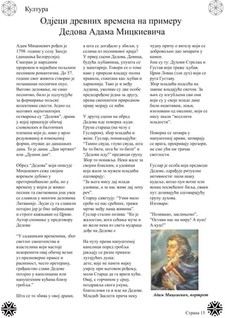 Страна 15
Култура
Одјеци древних времена на примеру
Дедова Адама Мицкиевича
Адам Мицкиевич рођен је
1798. године у селу Заосје
(данашња Белорусија).
Сматран је народним
пророком и највећим пољским
песником романтизма. До 57.
године свог живота створио је
позамашан песнички опус.
Његово деловање, не само
песничко, било је одлучујуће
за формирање пољске
колективне свести. Једно од
његових најпознатијих
остварења су “Дедови”, драма
у којој приказује обичај
словенских и балтичких
племена који је, иако у врло
редукованој и измењеној
форми, очуван до данашњих
дана. То је данас „Дан мртвих“
или „Душни дан“.
Обред “Дедова” који описује
Мицкиевич сеже својим
корењем дубоко у
претхришћанско доба, но у
времену у којем је живео
песник та светковина још увек
се славила у многим деловима
Литваније. Људи су га славили
потајно јер је био забрањиван
и строго кажњаван од Цркве.
Аутор спомиње у предговору
Дедова:
“У садашњим временима, због
светлог свештенства и
властелина који настоје
искоренити овај обичај везан
уз празноверне праксе и
расипност, често претерану,
грађанство слави Дедове
потајно у капелицама или
напуштеним кућама близу
гробља.”
Шта се то збива у овој драми,
а шта се догађало у збиљи, у
селима из песниковог краја?
У првој сцени Дедова, Девица,
будућа љубавница, упушта се
у маштарије. Говори се о томе
како у природи владају полна
правила, схватана као љубав и
хармонија. Тако је и међу
људима, уколико су две особе
предодређене једна за другу,
према свеопштем природном
праву морају се наћи.
У другој сцени на обред
Дедова иде поворка људи.
Група стараца (на челу с
Гусларом), збор младића и
жене. Гуслар, понављајући:
“Тамно свуда, глуво свуда, шта
ће то бити, шта ће то бити” и
“Дедови иду!” предводи групу.
Збор то понавља. Неки жале за
својим блиским, а удовици
која жали за мужем младићи
одговарају:
“За њега мису дај млада
удовице, а за нас живе дај лепу
реч”.
Старцу саветују: “Узми мало
среће од нас срећних, тражи
мртве међу нама живима”.
Гуслар стално позива: “Ко је
жалостан, кога сећања муче и
ко жели нека из света мудраца
дође на Дедове.»
На путу према напуштеној
капелици поред гробља
јављају се разне приказе
лутајућих душа:
дете, које не памти мајку
умрлу при његовом рођењу,
моли Старца да га врати кући.
Овај, с горчином у срцу,
поздравља свога унука,
благослови га и иде на Дедове.
Младић Заклети прича неку
чудну причу о витезу који се
добровољно дао зачарати у
камен.
Још су ту: Духови Стрелац и
Густав који траже љубав.
Црни Ловац (зли дух) који се
руга Густаву.
Збор младића подсећа на
законе владајуће светом. За
њих су изгубљени сви они
који су у своје младе дане
били неактивни, лењи,
изоловани од околине, који се
нису знали “веселити
младости”.
Поворка се затвара у
напуштеној цркви, затварају
се врата, прекривају прозори,
не сме ући ни трачак
светлости.
Гуслар је особа која предводи
Дедове, одрађује ритуалне
активности: пали шаку
кудеље, котао пун вотке или
венац посвећеног биља, сваки
пут дозивајући одговарајућу
групу духова.
Изговара:
”Позивамо, заклињемо”,
”Остави нас на миру! А куш!
А куш!”
Адам Мицкиевич, портрет
 