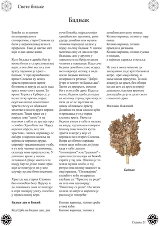 Страна 21
Свете биљке
Бадњак
Бавећи се углавном
пољопривредом и
сточарством, стари Словени су
били у нераскидивој вези са
природом. Тако је настао мит
који и дан данас живи.
Култ биљака и дрвећа био је
веома битан у старословенској
вери, а посебно место у том
култу заузимао је храст -
бадњак. У предхришћанско
време Словени су испод
храста приносили жртве
боговима и верује се да је тада
храст имао улогу храма. За
време Турака у Србији се, у
недостатку цркава, народ
окупљао испод освештаног
храста где су се обављале
молитве и многи други верски
ритуали. Такав храст се у
народу зове "запис" и на
његовом стаблу се урезује крст
- симбол Хришћанства. Поред
верских обреда, код тих
храстова - записа одржавају се
сабори и народна весеља на
којима се верници друже,
спремају традиционалну гозбу,
и уз коју чашицу шљивовице,
склапају нова пријатељства. У
данашње време у неким
деловима Србије многа села
имају бар по једно такво дрво
које се поштује и ни у ком
случају не сме бити посечено.
Храст је код старих Словена
био посвећен богу Перуну и
до данашњих дана се поштује
и игра значајну улогу, посебно
у православној вери.
Бадњи дан и Божић
Код Срба на Бадњи дан, дан
уочи Божића, најрадоснијег
хришћанског празника, рано
ујутру домаћин или мушки
чланови породице одлазе у
шуму да секу бадњак. У неким
местима секу се два или три
бадњака, док у другим у
зависности од броја мушких
чланова у породици. Када сече
бадњак домаћин стане испред
њега окренут истоку, а онда
поспе бадњак житом и
поздрави га речима: "Добро
јутро и честит ти Бадњи дан".
Затим се прекрсти, помоли
богу и пољуби дрво. Када се
осече, бадњак треба да падне
на источну страну, при чему се
пази да се не заустави на
неком оближњем дрвету.
Домаћин га онда односи кући
и прислања уз њу поред
улазних врата. Увече се
бадњак уноси у кућу и налаже
на ватру, тај чин нам говори о
блиској повезаности култа
дрвета и ватре у које се
веровало код старих Словена.
Ватра се обично одржава
током целе ноћи све до јутра
када у кућу долази
"положајник" или "радован" -
први посетилац који на Божић
сврати у тај дом. Обично је то
млада мушка особа, и тај
ритуал има велику важност за
овај празник. "Положајник"
улазећи у кућу поздравља
укућане са: "Христос се роди"
на шта они одговарају:
"Ваистину се роди". Он затим
одлази до ватре и жарачем је
распаљује говорећи:
Колико варница, толико среће
у овој кући.
Колико варница, толико у
домаћинском џепу новаца.
Колико варница, толико у тору
оваца.
Колико варница, толико
прасади и јагањаца.
Колико варница, толико гусака
и пилади,
а највише здравља и весеља.
Из свега овога можемо да
закључимо да је култ биљака и
ватре, кроз овај обичај, и
даље веома присутан. То нам
доказује да храст, без обзира
на све што се кроз историју
дешавало, одолева времену
доказујући да је и даље свето
словенско дрво.
Милован Павловић
Бадњак
 