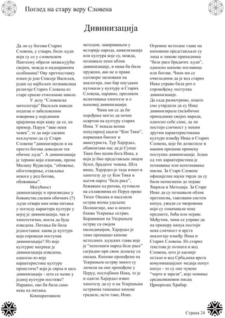 Страна 24
Поглед на стару веру Словена
Дивинизација
Да ли су богови Старих
Словена, у ствари, били људи
који су се у словенском
Пантеону обрели захваљујући
својим, можда и наднаравним
особинама? Ову претпоставку
изнео је још Спасоје Васиљев,
један од најбољих познавалаца
религије Старих Словена из
старе српске етнолошке школе.
У делу “Словенска
митологија” Васиљев наводи
податак о забележеним
изворима у појединим
крајевима који кажу да се, на
пример, Перун “звао неки
човек”, те да није сасвим
искључено да су Стари
Словени “дивинизирали и на
престо богова доводили тек
обичне људе”. А дивинизација
је термин који означава, према
Милану Вујаклији, “обожење,
обоготворење, стављање
некога у ред богова,
обожавање”.
Могућност
дивинизације и производње у
божанства сасвим обичних (?)
људи отвара нам нова питања
у погледу карактера културе у
којој је дивинизација, чак и
хипотетички, могла да буде
изведена. Питања би била
једноставна: каква је култура
која спроводи поступак
дивинизације? Из које
културне матрице је
дивинизација изведена,
односно из које
карактеристике културе
проистиче? која је сврха и циљ
дивинизације - шта се њоме у
једној култури постиже?
Наравно, ово би била само
нека од питања.
Компаративном
методом, завиривањем у
историје народа, цивилизација
или култура које су, можда,
познавале неки облик
дивинизације, и нама би били
пружени, ако не и прави
одговори засновани на
аналогији, оно бар поуздани
путокази у културу и Старих
Словена, наравно, приликом
испитивања хипотезе и о
њиховој дивинизацији.
Чини ми се да би
поређење могло да почне
освртом на културу старих
Инка. У некада веома
популарној књизи “Кон Тики”,
норвешки биолог и
авантуриста, Тур Хајердал,
обавештава нас да је Сунце
Тики био назив бога Инка, а
који је био представљен лицем
белог, брадатог човека. Шта
више, Хајердал је тада изнео и
хипотезу ду су Кон Тики и
његов народ “беле расе”,
бежавши од ратова, путовали
на сплавовима из Перуа преко
Тихог Океана и населили
острва веома удаљене
Полинезије, као и нешто
ближе Ускршње острво.
Боравивши на Уксршњем
острву са својом
експедицијом, Хајердал је
тамо пронашао кипове
истесаних људских глава које
је “непознати народ беле расе”
саградио при свом доласку са
океана. Кипови пронађени на
Ускршњем острву много су
личили на оне пронађене у
Перуу, постојбини Инка, те је
и одатле Хајердал извео
хипотезу да су и на Ускршњим
острвима тамошње кипове
градиле, исто тако, Инке.
Огромне истесане главе на
киповима представљале су
лица и ликове припадника
“беле расе брадатих људи”,
односно њихове поглавице
или богове. Чини ми се
очигледним да је код старих
Инка управо била реч о
спровођењу поступка
дивинизације.
Да сада размотримо, пошто
смо утврдили да су Инке
дивинизирале (не)обичне
припаднике својих народа,
односно себе саме, да ли
постоји сличност у неким
другим карактеристикама
културе између Инка и Старих
Словена, које би дозволиле и
нашим прецима примену
поступка дивинизације. Једна
од тих карактеристика је
познавање или непознавање
писма. За Старе Словене
официјелна наука тврди да су
били неписмени до појаве
Ћирила и Методија. За Старе
Инке да су познавали облик
претписма, такозвани систем
кипуа, ужади са чворовима
који су означавали неке
предмете, бића или појаве.
Међутим, чини се управо да
на примеру кипуа постоји
нека сличност и врста
аналогије између Инка и
Старих Словена. Из старих
текстова је позната и код
Словена, што је касније
остало и код Срба,нека врста
комуникацијског медија попут
кипуе - то су оне чувене
“черте и зарези”, које помиње
средњовековни писац
Црноризац Храбар.
 