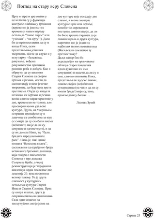 Страна 25
Поглед на стару веру Словена
Црте и зарези урезивани у
штап били су у функцији
контроле плаћања у трговини
(вероватно је још од тих
времена у нашем народу
остало да “данас пијем” или
“узимам” - “на црту”!). Дало
би се претпоставити да су и
кипуе Инка, осим
представљања језичких
творевина, могле да служе и у
исту сврху - бележења,
рачунања, вођења
рачуноводства приликом
размене роба и добара. Као и
обрнуто, да су штапови
Старих Словена са својим
цртама и резама, могли да
саопштавају и неке језичке
творевине, да буду нека врста
претписма. Отуда су кипуе и
штапови са чертама и резама
веома сличне карактеристике у
две, временски не толико, али
просторно веома удаљене
културе. Друго, на Ускршњим
острвима пронађене су и
дашчице са симболима за које
се сматра да су симболи писма
(непознато ми је да ли су
сачуване и одгонетнуте), и да
су их донеле Инке, тај “бели,
брадати народ непознате
расе”. Нама је, пак, данас
позната “Велесова књига”,
састављена од одређеног броја
исписаних брезових дашчица,
која говори о писмености
Словена и пре доласка
Солунске браће, а чијој
реконструкцији је Украјинска
академија наука последње две
деценије 20. века посветила
велику пажњу. То је друга
сличност у културним
детаљима култура Старих
Инка и Старих Словена. Прва
су кипуа и штап, друга је
сачувано писмо на дашчицама.
Сада лако можемо да
закључујемо: ако је једна од
две културе које поседују две
сличне, а веома значајне
културне црте или детаље,
непобитно спроводила
поступак дивинизације, да ли
би било грешка тврдити да је
дивинизирала и друга култура,
нарочито ако је један од
најбољих њених познавалаца
(Васиљев) и сам изнео ту
претпоставку?
Даљи напор био би
усредсређен на проучавање
обличја старословенских
идола (уколико их има
сачуваних) и видети да ли су и
они, слично киповима Инка,
представљали људске ликове,
ликове својих (не)обичних
сународника (па чак и да ли су
имали браде!) који су, тако,
произведени у богове…
Леонид Зувић
 