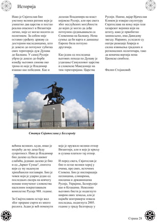 Страна 28
Историја
Иако је Свјатослав био
уистину велики ратник који је
уништио два царства и постао
реална опасност и Византији
лично, није се могао носити са
политиком. За собом није
оставио уређену државу са
достојним наследницима, што
је довело до потпуног губитка
свих територија дуж Дунава
до Балкана. У самој Русији
убрзо је дошло до борбе
између његових синова око
трона из које је Владимир
изашао као победник. Као и
већина великих људи, имао је
несрећу да му деца буду
супротност. Иако је Владимир
био далеко од било каквог
слабића, једнако далеко је био
и од „Јарког Сунца“, епитета
који су му наденули
хришћански поглавари. Био је
човек који је ударио један од
последњих ексера на ковчегу
ионако измученог словенства
насилним покрштавањем
комплетне Русије 988. године.
За Свајтославом остаје жал
због преране смрти из много
разлога. Један је већ поменути
долазак Владимира на власт
кијевске Русије, али пре свега
због неслућених могућности
до којих је могло да дође
потпуним сједињавањем са
Словенима на Балкану. Нема
сумње да би карта и данашње
Европе била потпуно
другачија.
Као једна од последица
његових похода по Дунаву је
уздизање Самуиловог царства
и словенске Македоније на
тим територијама. Царства
које је пружило велики отпор
Византији, али и које је крвљу
и сузама платило тај отпор.
И поред свега, Свјатослав је
био и остао велики херој у
очима, пре свих, источних
Словена. Био је инспирација
песницима, сликарима,
писцима и државницима
Русије, Украјине, Белорусије
као и Козацима. Неколико
његових бисти је подигнуто
широм ових земаља, али је
највеће контраверзе извала
последња, подигнута 2005.
године у граду Белгороду у
Русији. Наиме, вајар Вјачеслав
Кликов је извајао скулптуру
Свјатослава на коњу који гази
хазарског војника који на
штиту, како је првобитно
замишљено, има Давидову
звезду. Наравно, уследиле су
оштре реакције Јевреја и
силна извињења градских и
регионалних политичара, тако
да коначна верзија нема
Ционске симболе.
Филип Стојановић
Статуа Свјатослава у Белгороду
 