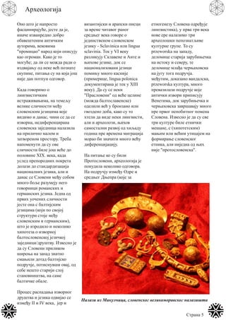 Страна 5
Археологија
Оно што је напросто
фасцинирајуће, јесте да је,
иначе изванредно добро
обавештеним античким
ауторима, вековима
"промицао" народ који описују
као огроман. Како је то
могуће; да ли се можда ради о
издвајању од неке већ познате
скупине, питања су на која још
није дан потпун одговор.
Када говоримо о
лингвистичким
истраживањима, на темељу
велике сличности међу
словенским језицима које
видимо и данас, чини се да се
изворна, недиференцирана
словенска заједница налазила
на прилично малом и
затвореном простору. Треба
напоменути да су ове
сличности биле још веће до
половине XIX. века, када
услед препородних покрета
долази до стандардизација
националних језика, али и
данас се Словени међу собом
много боље разумеју него
говорници романских и
германских језика. Једна од
првих уочених сличности
јесте она с балтијским
језицима (који по својој
структури стоје међу
словенским и германским),
што је изродило и неколико
хипотеза о изворној
балтословенској језичкој
заједници/друштву. Извесно је
да су Словени приликом
ширења на запад знатно
смањили дотад балтијско
подручје, потиснувши овај, од
себе нешто старији слој
становништва, на саме
балтичке обале.
Процес распадања изворног
друштва и језика одвијао се
између II и IV века, јер и
византијски и арапски писци
за време читавог раног
средњег века говоре о
јединственом словенском
језику - Sclavinica или lingua
sclavinia. Тек у VI веку
разликују Склавене и Анте и
њихове језике, док се
национализовани језици
помињу много касније
(примерице, lingua polonica
документирана је тек у XIII
веку). Да су се неки
"Прасловени" од веће целине
(можда балтославенске)
оделили већ у бронзано или
гвоздено доба, како су то
хтели да виде неки лингвисти,
али и археолози, њихов
самостални развој од хиљаду
година пре времена миграција
морао би значити много већу
диференцијацију.
На питање ко су били
Протословени, археологија је
понудила неколико одговора.
На подручју између Одре и
средњег Дњепра (које за
етногенезу Словена одређује
лингвистика), у прва три века
нове ере налазимо три
археолошки пепознaтљиве
културне групе. То су
przeworska на западу,
деломице старија зарубињечка
на истоку и северу, те
деломице млађа черњаховска
на југу тога подручја.
међутим, доказано вандалска,
przeworska култура, много
превазилази подручје које
антички извори приписују
Венетима, док зарубињечка и
черњаховска завршавају много
пре првог непобитног помена
Словена. Извесно је да су све
три културе биле етнички
мешане, с (хипотетским)
мањим или већим утицајем на
формирање словенског
етника, али ниједна од њих
није "протословенска".
Налази из Микулчица, словенског великоморавског налазишта
 