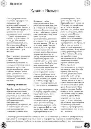 Страна 8
Празници
Купала и Ивањдан
Купала је празник летњег
солстиција који се још увек
обележава и међу
родноверним Словенима1 и
међу Хришћанима. Разлика је
само у датумима, будући да се
хришћански празник
обележава по новом календару
- 7. јула, а родноверни по
старом - 24. јуна, тојест с 23.
на 24. јун, иако празник
званично пада око 21. јуна.
Код православних Руса тај
празник се зове Иван Купала, а
код православних Срба,
Ивањдан.
Када су у питању родноверни
Словени, празник Купала се
слави на стари,
претхришћански начин, на
основу реконструкција које су
проистекле као резултат
анализе хришћанског начина
слављења и старих записа
првих хришћанских монаха
који су описивали како
„грешници“ прослављају своје
празнике.
Родноверни празник
Имајући у виду бројност Руса,
који чине скоро половину
словенског етноса, сасвим је
разумљиво да код њих постоји
више родноверних општина и
најбоља организација
прослава старих
претхришћанских празника, па
се информација о прослави
овог празника састоји
углавном из руских извора.
Нормално, у својим
настојањима да што боље
реконструишу стару веру, они
су се поделили на Родновере и
Језичнике. Родновери сматрају
да веру треба реконструисати,
и наставити тамо где су наши
преци стали пре
христијанизације, али никако
се не сме изгубити из вида да
ми данас живимо у 21. веку, и
да је начин живота потпуно
измењен, те да се вера мора
ускладити са данашњим
начином живота. Језичници, с
друге стране, сматрају да
треба у потпуности повратити
стари начин упражњавања
своје вере, што је веома тешко
и скоро немогуће, будући да о
вери наших предака није
остало готово ништа записано.
Ту су се, опет, појавили и
разни опортунисти којима у
суштини и није стало ни до
чега посебно, до да зараде на
чистим душама људи који би
да се врате у стару веру и
очувају традицију предака, те
су тако почели да шире раздор.
Дакле, учесници празника који
се разумеју у правила обреда
бирају особу која ће бити
задужена за припрему и
спровођење празника.
Различите обредне функције
током празника обављају
свештеници, задужена особа
или старешина. Већ од јутра
девојке беру цвеће и траву од
којих праве венце за све
учеснике празника. За то
време младићи секу дрво
(брезу, врбу, јавор) висине око
2,5 метра и постављају га на
место где ће се одвијати
прослава. То је, обично, чисто
равно поље, брдашце, обала
реке или језера. Потом,
девојке украшавају дрво
цвећем и осталим украсима.
Под дрвце се ставља лутка
која представља лик Јарила, не
већа од пола метра, која се
прави од сламе, гранчица, а
некад и од глине. Лутку облаче
у одећу, украшавају венцем,
цвећем и тракама. Уз лутку
иде и симбол мушког
достојанства, фалус, обично
импресивне величине,
украшен црвеном бојом.
Испред Јарила, на
послужавнику или на тањиру
поставља се храна. Младићи
спремају дрва и пале у
близини дрвета две ломаче.
Једну већу, од 6-8 метара
висине, и у средини другу око
7 метара висине, и на врх се
ставља точак обложен смолом
или свежањ сламе или сувих
грана. Ту око те ватре ће се
одвијати прослава. Такође,
спрема се и друга ломача, не
тако велика, и то је погребна
ломача за Јарила. Венци,
коприве и магичне траве
слажу се испред храма, ако
постоји храм, или под брезом,
и освештавају се водом и
ватром од стране присутних
свештеника или оних који их
могу заменити.
1 Родновери је назив за грађане словенских земаља - Словене који су се вратили претхришћанској
вери, а пошто наши преци нису имали назив за своју религију, овај назив је општеприхваћен од
стране свих Словена, будући да име асоцира на родну, стару, претхришћанску веру наших предака.
 