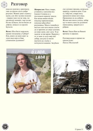 Страна 11
онда их пуштам у оригиналу,
тако да српски доста добро
разумем. Живим девет година у
шуми, али због музике излазим
- свирам тамо где ме зову, где
организују концерт, тако да ако
би нас позвали, могли бисмо да
дођемо, можда и са групом
Бyтости.
Велес: Шта бисте поручили
нашим читаоцима у Србији?
Или, имате ли неки савет за
људе овде који се баве
словенским духовним?
Жиарислав: Неке ствари,
углавном у односима код
Јужних Словена су у
последњем периоду трпеле.
Као веома важан видим
покушај хармонизације,
покушај међусобног
разумевања. Много тешкоћа је
настало зато што нисмо стигли
да се вратимо до своје суштине,
до своје душе, свог духа. То је
задатак за ово време. Верујем у
то, и знам то да је овај свет
добар, али још се нисмо
научили да у њему у
потпуности живимо. Загубили
смо духовно предака, испрљали
природу, отровали реке. Сада
се, међутим, ствари могу
променити више него икад.
Променимо их ка добром.
Желим вам много успеха, добар
пут и много снаге на духовном
оживљавању, пријатељи и
рођаци.
Велес: Хвала Вам на Вашем
времену и сарадњи.
Разговор водио и превео на
српски језик:
Никола Милошевић
Разговор
 