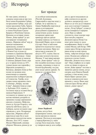 Страна 12
Не тако давно, поново је
усвојена химна која је пре тога
била химна Кнежевине Србије,
па краљевине Србије, онда део
химне краљевине Срба, Хрвата
и Словенаца, да би кратко била
и химна Републике Српске
Крајине и Републике Српске.
Кренимо од историје химне.
Химна ,,Боже правде" је део
алегоријског позоришног
комада ,,Маркова сабља" коју је
написао књижевник,
преводилац, оснивач и
управник Народног позоришта
у Новом Саду и један од
оснивача и управника Народног
позоришта у Београду - Јован
Ђорђевић. Музику је написао
Словенац Даворин Јенко, који
је у то време (почев од 1871.
године) радио као хоровођа у
Народном позоришту у
Београду. Даворин Јенко је био
познат по великом низу
композиција са снажним
националним осећајем Српства
и Словенства. Такође, он је
творац химне оружаних снага
Словеније ,,Напреј, застава
Славе". Даворин Јенко је умро
у Љубљани 1914. године, а
тестамент који је оставио био је
написан ћирилицом. У
тестаменту је тражио да се део
његове имовине употреби за
трошкове студија сиромашних
српских студената. Међутим,
пошто је Аустро-Угарска у том
тренутку већ била у рату са
Србијом, његов тестамент није
спроведен у дело. Позоришна
представа ,,Маркова сабља"
наручена је како би се њом
прославило пунолетство кнеза
Милана. Лета 1872. године
Милан Обреновић, синовац
убијеног Михаила, решио је да
се ослободи намесништва
(Ристић, Блазнавац,
Гавриловић) и преузме власт у
Србији. За ту прилику од
Јована Ђорђевића поручена је
драма са историјском
родољубивом садржином и
династичким духом. Јунаци
позоришне драме која
приказује пресек српске
историје периоду од 4 века су
Краљевић Марко, вила и певац
(гуслар). Овде се већ може
приметити надахнутост писца
српским митовима. Први пут
представа је изведена 10.
августа 1872. године, баш на
прославу пунолетства кнеза
Милана. У овој првој верзији
песме ,,Боже правде" текст је
био посвећен величању младог
владара, очекивању и нади за
бољом будућношћу, тад још
увек младе српске државе. Та
песма је у то време била
дугачка, што је било
непримерено химни, тако да је
песма претрпела извесне
промене. Постала је популарна
у народу.Критика је у овом
случају била подељена. Једни
су говорили како је дело добро,
док су други покушавали да
нађу сличности са другим
делима и дискредитују дело.
Ишло се до тога да се говорило
да је дело плагијат Стеријине
песме ,,Устај Србине", и како је
песма покварила Стеријино
дело. Иако су нађене
сличности, ипак плагијат није
било могуће утврдити.
Доласком краља Петра I на
власт речи химне су даље
модификоване. Више се није
славио Милан, већ Петар. 1909.
године краљ Петар је расписао
јавни позив за нову српску
химну, међутим конкурс није
успео. Недовољно добром се
показала и песма Алексе
Шантића ,,Божена поља земље
ове". Није утврђено ко се први
сетио да тражи од краља да
песма ,,Боже правде" постане и
званично српска химна, али је
сигурно да је Никола Пашић
одиграо у томе велику улогу.
Након Првог српског рата
песма је доживела још мале
промене у тексту. Више није
слављен краљ Петар, већ се
певало ,,нашег краља".
Јован Ђорђевић
Даворин Јенко
Историја
Бог правде
 
