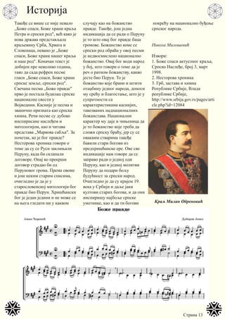 Страна 13
Такође се више се није певало
,,Боже спаси, Боже храни краља
Петра и српски род", већ како је
нова држава представљала
краљевину Срба, Хрвата и
Словенаца, певано је ,,Боже
спаси, Боже храни нашег краља
и наш род". Коначан текст је
добијен пре неколико година,
тако да сада рефрен песме
гласи ,,Боже спаси, Боже храни
српске земље, српски род".
Свечана песма ,,Боже правде"
прво је постала будилац српске
националне свести у
Војводини. Касније је песма и
званично призната као српска
химна. Речи песме су дубоко
инспирисане наслеђем и
митологијом, као и читава
представа ,,Маркова сабља". За
почетак, ко је бог правде?
Несторова хроника говори о
томе да су се Руси заклињали
Перуну, када би склапали
договоре. Онај ко прекрши
договор страдао би од
Перуновог грома. Према овоме
и још неким старим списима,
очигледно је да је у
старословенској митологији бог
правде био Перун. Хришћански
бог је један једини и не може се
на њега гледати ни у каквом
случају као на божанство
правде. Такође, још једна
индикација да се ради о Перуну
је то што овај бог правде баца
громове. Божанство коме се
српски род обраћа у овој песми
је недвосмислено национално
божанство. Овај бог води народ
у бој, што говори о томе да је
реч о ратном божанству, какво
јесте био Перун. То је
божанство које брани и штити
отаџбину једног народа, доноси
му срећу и благостање, што је у
супротности са
карактеристикама каснијих,
такозваних наднационалних
божанстава. Национални
карактер му даје и чињеница да
је то божанство које треба да
сложи српску браћу, јер су се
оваквим стварима такође
бавили стари богови из
предхришћанске ере. Ове све
индикације нам говоре да се
заправо ради о једној оди
Перуну, као и једној молитви
Перуну да подари бољу
будућност за српски народ.
Очигледно је да су крајем 19.
века у Србији и даље јаки
култови старих богова, и да они
инспиришу најбоље српске
уметнике, као и да ти богови
покрећу на национално буђење
српског народа.
Никола Милошевић
Извори:
1. Боже спаси актуелног краља,
Српско Наслеђе, број 3, март
1998.
2. Несторова хроника
3. Грб, застава и химна
Републике Србије, Влада
републике Србије,
http://www.srbija.gov.rs/pages/arti
cle.php?id=12084
Краљ Милан Обреновић
Историја
 