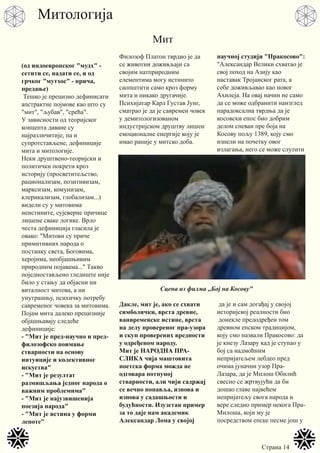 Страна 14
Мит
Митологија
(од индоевропског "мудх" -
сетити се, надати се, и од
грчког "мyтхос" - прича,
предање)
Тешко је прецизно дефинисати
апстрактне појмове као што су
"мит", "љубав", "срећа".
У зависности од теоријског
концепта даване су
најразличитије, па и
супротстављене, дефиниције
мита и митологије.
Неки друштвено-теоријски и
политички покрети кроз
историју (просветитељство,
рационализам, позитивизам,
марксизам, комунизам,
клерикализам, глобализам...)
видели су у митовима
неистините, сујеверне причице
лишене сваке логике. Врло
честа дефиниција гласила је
овако: "Митови су приче
примитивних народа о
постанку света, Боговима,
херојима, необјашњивим
природним појавама..." Такво
поједностављено гледиште није
било у стању да објасни ни
виталност митова, а ни
унутрашњу, психичку потребу
савременог човека за митовима.
Појам мита далеко прецизније
објашњавају следеће
дефиниције:
- "Мит је пред-научно и пред-
филозофско поимање
стварности на основу
интуиције и колективног
искуства"
- "Мит је резултат
размишљања једног народа о
важним проблемима"
- "Мит је најузвишенија
поезија народа"
- "Мит је истина у форми
лепоте"
Филозоф Платон тврдио је да
се животни доживљаји са
својим натприродним
елементима могу истинито
саопштити само кроз форму
мита и никако другачије.
Психијатар Карл Густав Јунг,
сматрао је да је савремен човек
у демитологизованом
индустријском друштву лишен
емоционалне енергије коју је
имао раније у митско доба.
Дакле, мит је, ако се схвати
симболички, врста древне,
ванвременске истине, врста
на делу провереног пра-узора
и скуп проверених вредности
у одређеном народу.
Мит је НАРОДНА ПРА-
СЛИКА чија маштовита
поетска форма можда не
одговара потпуној
стварности, али чији садржај
се вечно понавља, изнова и
изнова у садашњости и
будућности. Изузетан пример
за то даје нам академик
Александар Лома у својој
научној студији "Пракосово":
"Александар Велики схватао је
свој поход на Азију као
наставак Тројанског рата, а
себе доживљавао као новог
Ахилеја. На овај начин не само
да се може одбранити наизглед
парадоксална тврдња да је
косовски епос био добрим
делом спеван пре боја на
Косову пољу 1389, коју смо
изнели на почетку овог
излагања, него се може слутити
да је и сам догађај у својој
историјској реалности био
донекле предодређен том
древном епском традицијом,
коју смо назвали Пракосово: да
је кнезу Лазару кад је ступао у
бој са надмоћним
непријатељем лебдео пред
очима јуначни узор Пра-
Лазара, да је Милош Обилић
свесно се жртвујући да би
дошао главе највећем
непријатељу свога народа и
вере следио пример некога Пра-
Милоша, који му је
посредством епске песме још у
Сцена из филма ,,Бој на Косову"
 