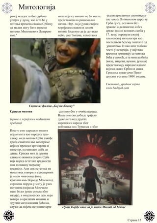 Страна 15
раној младости био дубоко
усађен у душу, као што ће у
потоња времена сваком Србину
од малих ногу бити присно
његово, Милошево и Лазарево
име."
Српски митови
(приче о херојским подвизима
предака)
Пошто смо одредили општи
појам мита као народну пра-
слику, онда митове Срба такође
треба схватати као холограме
који се преносе кроз време и
простор, од митског доба до
данас. Српски мит је древна
слика из живота старих Срба
која поред естетске вредности
има и снажну моралну
вредност. Али док естетика не
мора увек говорити сувопарним
језиком чињеница (нпр.
крилати коњ Војводе Момчила),
скривена порука у миту је увек
истинита (војвода Момчило
иако бољи јунак страда због
издаје), а онај поетски део, који
говори о крилатим коњима и
другим митолошким бићима,
служи да појача истините црте
мита које се никако не би могле
представити на рационалан
начин. Нпр. да је јунак својим
херојским ставом и делом
толико бљеснуо да је дотакао
небо, свет Богова, и постао и
сам полубог у очима народа.
Наше митско доба је трајало
дуже него код других
европских народа због
робовања под Турцима и због
егалитаристичког економског
система у Отоманском царству.
Срби су се, оставши без
државе, а делимично и без
цркве, после великих сеоба у
17. веку, окренули својој
племенској митологији као
последњем бедему заштите од
уништења. И као што то бива
често у историји, у најтежа
времена призивају се митска
бића у помоћ, а та митска бића
(виле, змајеви, вукови, јунаци)
представљају народне идеале
којима сваки Србин и свака
Српкиња тежи уочи Првог
српског устанка 1804. године.
Световид, уредник сајта
www.badnjak.com
Сцена из филма ,,Бој на Косову"
Црни Ђорђе како га је видео Милић од Мачве
Митологија
 