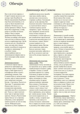 Страна 16
Као и сви остали народи, и
Стари Словени желели су да
сазнају тајне будућности.
Неким појединцима будућност
није била непознаница, и ти
људи су били видовити или
пророци. Познато је да су
чешке принцезе Либуш, Тета и
Кази биле пророчице, а међу
њима се посебно истицала
Либуш. Она је својим
пророчанствима помогла
Чесима да изаберу себи краља
тако што им је описала његов
изглед и карактеристике. Да би
сазнали шта их у будућности
чека, они који нису имали
овакве способности морали су
да користе дивинацију. У
следећем чланку
представићемо неке од
дивинацијских форми које су
биле популарне међу нашим
прецима.
Дивинација коњима -
Словенски народи који су
живели на територији око
Балтичког мора и између река
Одре и Лабе користили су
специфичан облик гатања -
дивинацију коњима. Ови
Словени били су веома везани
за коње, који су представљали
свете животиње њихових
богова - Световида, Радгоста и
Триглава. У храмовима ових
божанстава гатало се у
специјалним приликама,
најчешће када би се полазило у
рат. Тада су у храм пуштали
коње чије се кретање помно
пратило. Земља у Радгостовом
храму била је за ту прилику
избушена, а коњ прекривен
травом пуштен да гази по овој
земљи. Избушене рупе
вероватно су биле поређане по
одређеном редоследу градећи
тако неки симбол који је,
уколико коњ згази на њега,
откривао судбину. Световидов
храм је за ову прилику био
испуњен копљима. Свештеници
су пуштали белог коња и
тумачили којом је ногом
закорачио у храм. Уколико је
коњ закорачио десном ногом
исход гатања сматрао се
позитивним, а племе кретало у
рат (симболично представљен
уздигнутим копљима која су се
постављала у храм). Нешто
слично одвијало се и у
Триглавовом храму. Његова
света животиња, црни коњ,
била је пуштена у храм
испуњен копљима, међутим, у
рат би се полазило само ако
коњ не би дотакао ниједно од
њих.
Дивинација која укључује
храну и пиће - Овај
дивинацијски метод заснован је
на чињеници да су храна и пиће
симболизовали плодност, срећу
и берићет. Гатање уз помоћ
медовине вршило се у храму
Световида за време његовог
празника. Свештеник, односно
жрец, посматрао је стање
медовине која је за време
прошлогодишњег празника
била сипана у Световидов
жртвени рог. У случају да је
течност у рогу опала, то је
значило да ће година која следи
бити сиромашна, док је препун
рог значио родну годину. Колач
или погача користили су се
такође у гатању за време овог
празника, а ево како је то
гатање изгледало: свештеник
би се сакрио иза погаче/ колача
и уколико је био виђен упркос
сакривању, то је значило да ће
следећа година бити неродна.
Колач који је био толико
велики да се иза њега могао
сакрити одрастао човек
означавао је да ће предстојећа
година бити родна. Сличан
обичај постојао је у
југозападној Русији и
Херцеговини.
Дивинација уз помоћ гвожђа
или угљевља - Претпоставља
се да оваква врста дивинације
потиче из периода паганизма
јер се у овом периоду
обожавало све што долази из
природе, укључујући дрво и
метал. Гатање угљевљем било
је популарно на овим
просторима још у средњем
веку, а врши се дан-данас.
Писац Традиционалног
балканског вештичарства,
Радомир Подунавски,
присуствовао је једном оваквом
гатању, док је ауторка ових
редова такође била сведок
нечег сличног (поступак гатања
је био исти али су се уместо
угљевља користила
палидрвца). Ево како укратко
изгледа дивинација гвожђем
или угљевљем: У воду
коришћену само за ту прилику
баца се ужарено угљевље или
истопљено олово. Након тога
посматра се какве облике
добија олово у додиру са
водом, односно, да ли угљевље
цврчи, тоне и у који део посуде
пада.
Шаманска дивинација - Лариса
Виленскаја, која је проучавала
шаманизам код Руса, описала је
овакву врсту дивинације. Она
је у себе укључивала
постизање стања
Обичаји
Дивинација код Словена
 